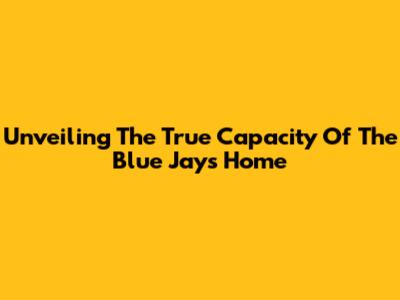 Unveiling The True Capacity Of The Blue Jays' Home