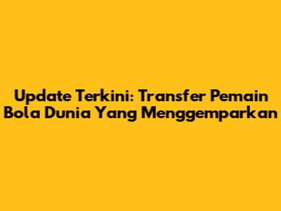 Update Terkini: Transfer Pemain Bola Dunia Yang Menggemparkan