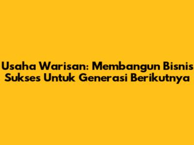 Usaha Warisan: Membangun Bisnis Sukses Untuk Generasi Berikutnya