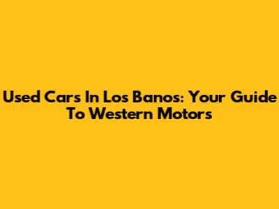 Used Cars In Los Banos: Your Guide To Western Motors