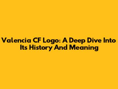 Valencia CF Logo: A Deep Dive Into Its History And Meaning
