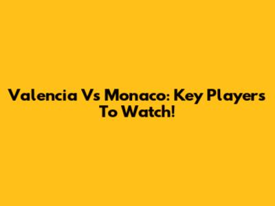 Valencia Vs Monaco: Key Players To Watch!