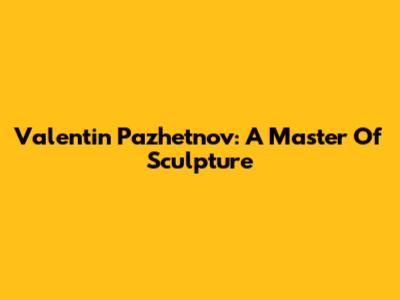 Valentin Pazhetnov: A Master Of Sculpture