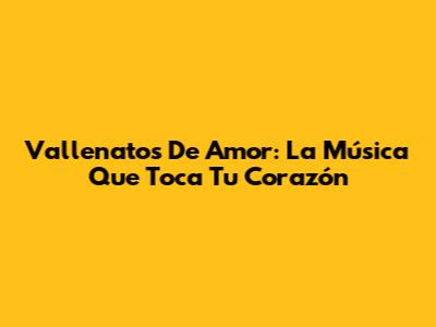 Vallenatos De Amor: La Música Que Toca Tu Corazón