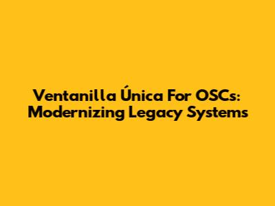 Ventanilla Única For OSCs: Modernizing Legacy Systems