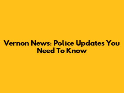Vernon News: Police Updates You Need To Know
