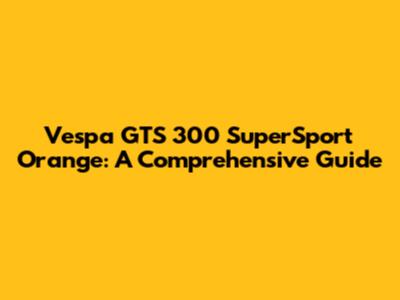 Vespa GTS 300 SuperSport Orange: A Comprehensive Guide