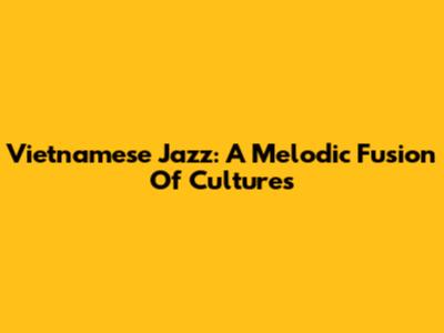 Vietnamese Jazz: A Melodic Fusion Of Cultures