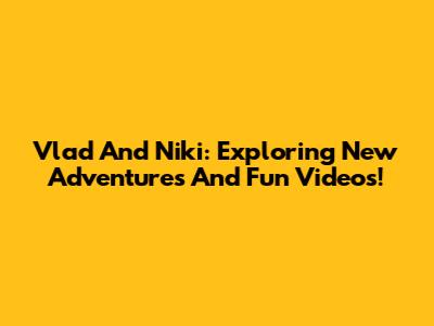 Vlad And Niki: Exploring New Adventures And Fun Videos!