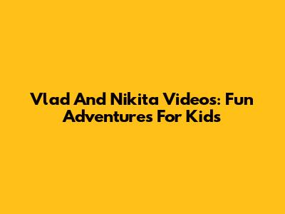 Vlad And Nikita Videos: Fun Adventures For Kids