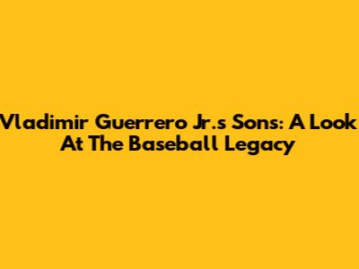 Vladimir Guerrero Jr.'s Sons: A Look At The Baseball Legacy