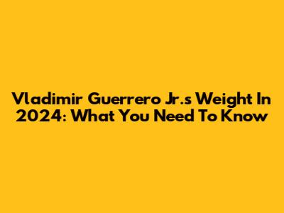 Vladimir Guerrero Jr.'s Weight In 2024: What You Need To Know