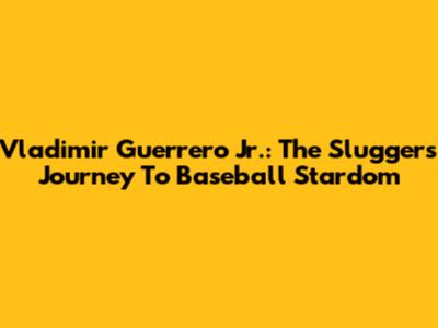 Vladimir Guerrero Jr.: The Slugger's Journey To Baseball Stardom
