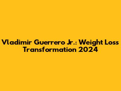 Vladimir Guerrero Jr.: Weight Loss Transformation 2024