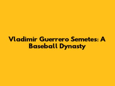 Vladimir Guerrero Semetes: A Baseball Dynasty