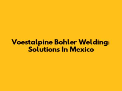 Voestalpine Bohler Welding: Solutions In Mexico