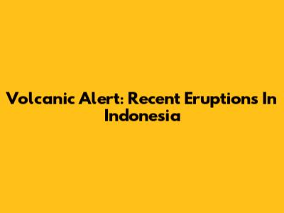 Volcanic Alert: Recent Eruptions In Indonesia