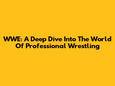 WWE: A Deep Dive Into The World Of Professional Wrestling