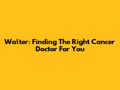 Walter: Finding The Right Cancer Doctor For You