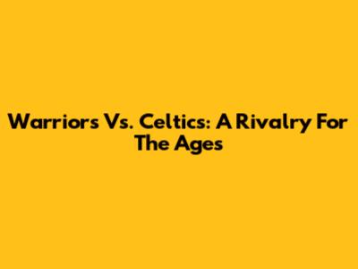 Warriors Vs. Celtics: A Rivalry For The Ages