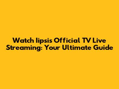 Watch Iipsis Official TV Live Streaming: Your Ultimate Guide
