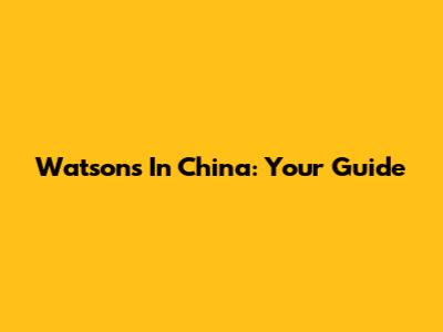 Watson's In China: Your Guide
