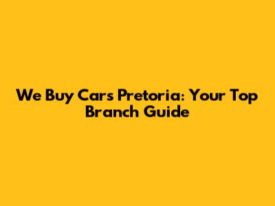 We Buy Cars Pretoria: Your Top Branch Guide