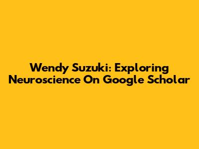 Wendy Suzuki: Exploring Neuroscience On Google Scholar