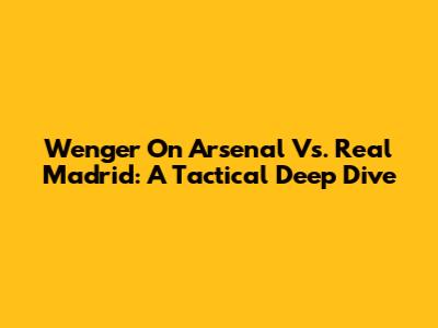 Wenger On Arsenal Vs. Real Madrid: A Tactical Deep Dive