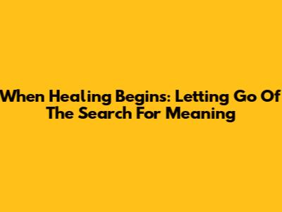 When Healing Begins: Letting Go Of The Search For Meaning