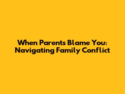 When Parents Blame You: Navigating Family Conflict