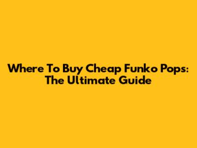 Where To Buy Cheap Funko Pops: The Ultimate Guide