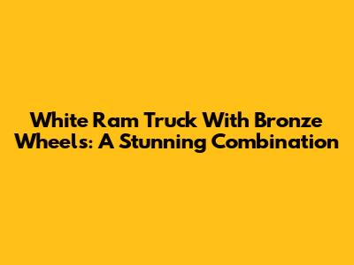 White Ram Truck With Bronze Wheels: A Stunning Combination