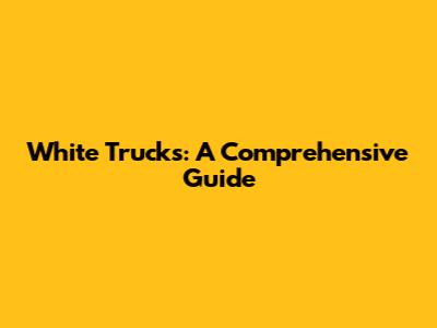 White Trucks: A Comprehensive Guide