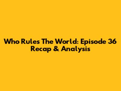 Who Rules The World: Episode 36 Recap & Analysis
