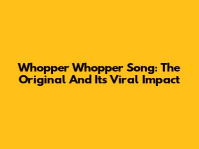 Whopper Whopper Song: The Original And Its Viral Impact
