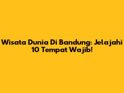 Wisata Dunia Di Bandung: Jelajahi 10 Tempat Wajib!
