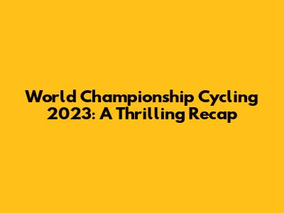 World Championship Cycling 2023: A Thrilling Recap