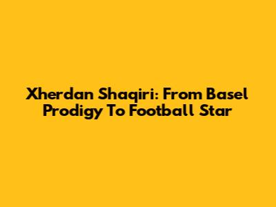 Xherdan Shaqiri: From Basel Prodigy To Football Star