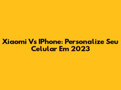 Xiaomi Vs IPhone: Personalize Seu Celular Em 2023