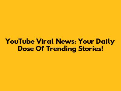 YouTube Viral News: Your Daily Dose Of Trending Stories!