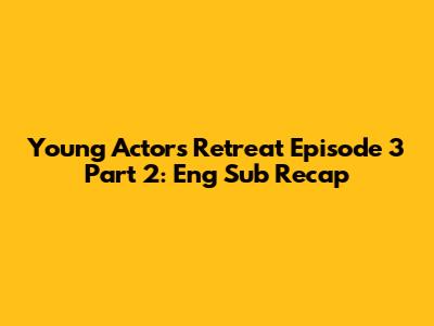 Young Actors' Retreat Episode 3 Part 2: Eng Sub Recap
