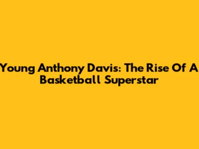 Young Anthony Davis: The Rise Of A Basketball Superstar