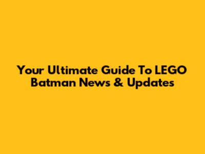 Your Ultimate Guide To LEGO Batman News & Updates