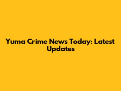 Yuma Crime News Today: Latest Updates