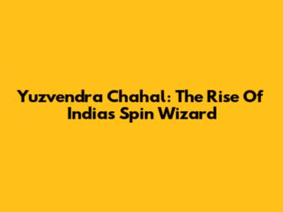 Yuzvendra Chahal: The Rise Of India's Spin Wizard