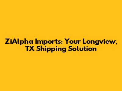 ZiAlpha Imports: Your Longview, TX Shipping Solution