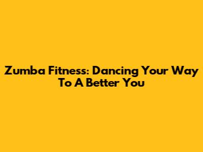Zumba Fitness: Dancing Your Way To A Better You